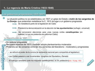 1.- La regencia de María Cristina (1833-1840)
Los gobiernos progresistas (1835-1837)
La situación política no se estabilizaba y en 1837 un golpe de Estado «motín de los sargentos de
La Granja» que pretendían restablecer la C. 1812 da lugar a un gobierno progresista
Se restableció parte de la legislación de Cádiz
Proclamó la democratización en la elección de los ayuntamientos (sufragio universal)
Se convocaron elecciones para unas nuevas cortes constituyentes (en
realidad, lo que se pretendía era reformar Cádiz)

La Constitución de 1837
- De carácter progresista
- Recupera aspectos de 1812 y también adopta planteamientos moderados
- Pretendía ser de consenso entre las dos corrientes del liberalismo : moderados y progresistas
- se reforzó el poder de la corona (la soberanía nacional pero compartido el legislativo)
-Las Cortes pasaron a ser bicamerales: congreso de Diputados y Senado
-El sufragio censitario (sólo los mayores contribuyentes, el 2% población)(doc. 15 pag. 183)

 