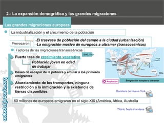 2.- La expansión demográfica y las grandes migraciones
Las grandes migraciones europeas
La industrialización y el crecimiento de la población
-El

Provocaron

trasvase de población del campo a la ciudad (urbanización)‫‏‬
-La emigración masiva de europeos a ultramar (transoceánicas)

Factores de las migraciones transoceánicas

Fuerte tasa de crecimiento vegetativo
Población joven en edad
de trabajar

DOC. 19

Deseo de escapar de la pobreza y emular a los primeros
emigrantes

Abaratamiento de los transportes, ninguna
restricción a la inmigración y la existencia de
tierras disponibles

Ampliación

Emigración europea a ultramar

Gansters de Nueva York

60 millones de europeos emigraron en el siglo XIX (América, Africa, Australia
Titánic fiesta irlandesa

 