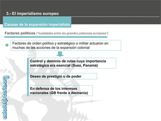 3.- El imperialismo europeo
Causas de la expansión imperialista
Factores políticos (“rivalidades entre las grandes potencias europeas”)
Factores de orden político y estratégico o militar actuaron en
muchas de las acciones de la expansión colonial

Control y dominio de rutas cuya importancia
estratégica era esencial (Suez, Panamá)
Deseo de prestigio o de poder
En defensa de los intereses
nacionales (GB frente a Alemania)

 