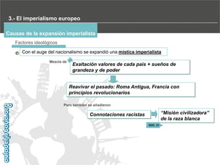 3.- El imperialismo europeo
Causas de la expansión imperialista
Factores ideológicos
Con el auge del nacionalismo se expandió una mística imperialista
Mezcla de

Exaltación valores de cada pais + sueños de
grandeza y de poder
Reavivar el pasado: Roma Antigua, Francia con
principios revolucionarios

Pero también se añadieron

“Misión civilizadora”‫‏‬
de la raza blanca

Connotaciones racistas
DOC. 21

 