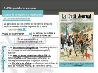 3.- El imperialismo europeo
Causas de la expansión imperialista
Las motivaciones científicas
Se consideró que el avance de la ciencia exigía la
exploración de todas las regiones de la tierra
Empezaron los

Viajes de exploración

Al interior de África a
través de sus rios

En su preparación y
realización participaron
-Las Sociedades Geográficas (informes y revistas
de propaganda colonial que crearon opinión
pública)
-Las asociaciones coloniales de políticos,
intelectuales, escritores (que difundían la
ideología colonial entre la opinión pública)
-La literatura de viajes (mucha importancia tuvo la
obra de Rudyard Kipling, ·El libro de la selva”)

Savorgnan de Brazza llega al Congo. Ilustración de
Le Petit Journal.

 
