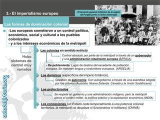 El teniente general británico de la región
de Punjab junto a varios maharajás

3.- El imperialismo europeo
Las formas de dominación colonial

-Los europeos sometieron a un control político,
económico, social y cultural a los pueblos
colonizados
- y a los intereses económicos de la metrópoli
Las colonias en sentido estricto

Hubo
sistemas de
control muy
variados

Control absoluto por parte de la metrópoli a través de un gobernador
y una administración totalmente europea (ÁFRICA)
- De poblamiento. Lugar de destino del excedente de población
europea. Se imponen lengua y costumbres europeas. (ARGELIA)

Los dominios (específicos del imperio británico).
Gozaban de autonomía. Con autogobierno a través de una asamblea elegida
por los colonos (Australia, Nueva Zelanda, Canadá y la Unión Sudafricana).

Los protectorados
Se respeta un gobierno y una administración indígena, pero la metrópoli
ejerce el control militar, la política exterior y la explotación económica.(INDIA)

Las concesiones (un Estado cede temporalmente a una potencia colonial
territorios, la metrópoli no desplaza ni funcionarios ni militares) (CHINA)

 