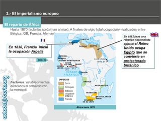 3.- El imperialismo europeo
El reparto de África
Hasta 1870 factorías (próximas al mar). A finales de siglo total ocupación=rivalidades entre
Belgica, GB, Francia, Alemania
En 1882 (tras una
rebelión nacionalista
egipcia) el

Reino
Unido ocupa
Egipto que se
convierte en
protectorado
británico

En 1830, Francia inició
la ocupación Argelia
DOC. 26

Factorías: establecimientos
dedicados al comercio con
la metrópoli

África hacia 1870

 