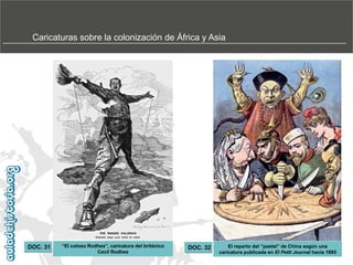 Caricaturas sobre la colonización de África y Asia

DOC. 31

“El‫‏‬coloso‫‏‬Rodhes”,‫‏‬caricatura‫‏‬del‫‏‬británico‫‏‬
Cecil Rodhes

DOC. 32

El‫‏‬reparto‫‏‬del‫“‏‬pastel”‫‏‬de‫‏‬China‫‏‬según‫‏‬una‫‏‬
caricatura publicada en El Petit Journal hacia 1885

 