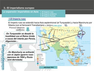 3.- El imperialismo europeo
La expansión imperialista en Asia:

1. El Imperio ruso
2. El Imperio británico
3. El Imperio francés

1.El Imperio ruso
El Imperio ruso se extendió hacia Asia septentrional (el Turquestán) y hacia Manchuria por
Siberia (con el ferrocarril Transiberiano (+ 9000km)) viaje virtual
Provocó diversos
conflictos
- En

Turquestán se desató la
hostilidad con el Reino Unido
a causa del interés por Persia,
Afganistán…

- En Manchuria se enfrentó
con el Japón (guerra rusojaponesa de 1904 y Rusia
será derrotada)‫‏‬

Asia hacia 1914

 