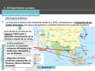 3.- El imperialismo europeo
La expansión imperialista en Asia
2.El Imperio británico
La India era la colonia más importante desde el s. XVIII, controlada por la Compañía de las
Indias Orientales, con apoyo del gobierno y soldados británicos fue ocupando territorios
pero desde la revuelta de los
cipayos (1857) pasó a
depender directamente de la
Corona a través de un virrey
Ante la expansión
francesa de Indochina
ocuparon Birmania y los
sultanatos del centro y
sur de Malasia
- disponían de otros
territorios importantes en
Oceanía, (Nueva Zelanda,
Australia)
Asia hacia 1914

 