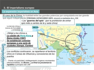 3.- El imperialismo europeo
La expansión imperialista en Asia
El caso de la China: la rivalidad entre las grandes potencias por conquistarla era tan grande
que siguió independiente (intereses comerciales) pero provocó a mediados de s. XIX
- Las “guerras del opio” (por la prohibición de entrar
opio indio a cambio de te y seda china)
Asia hacia 1914

La derrota china a
manos de franceses
y británicos

DOC. 34

-Obligó a los chinos a
La cesión de Hong Kong a
Reino Unido (1997)
Se establecían colonias
europeas a una serie de
ciudades (Sangai, Cantón)
Los conflictos continuaron, se repartieron el territorio
chino en 5 áreas de influencia y concesiones de los
puertos
- Frente a la pasividad y doblegamiento surgieron movimientos
ultranacionalistas, los Boxers , y al final se proclamará la
república a principios del s XX

 