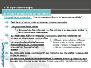 3.- El imperialismo europeo
Las huellas o consecuencias del imperialismo
1. La explotación económica

Los‫‏‬europeos‫‏‬practicaron‫‏‬la‫“‏‬economía‫‏‬de‫‏‬pillaje”

Explotaron al menor coste los enormes recursos naturales
Se apropiaron de las tierras
-Se expulsó a los indígenas y se los segregó a las zonas más áridas y a
reservas o fueron masacrados
Las metropolis hicieron concesiones gratuitas a grandes compañías con
sistema de plantaciones y monocultivo
-Obligaron a los indígenas al trabajo
La competencia industrial europea
forzoso (café, té, cacao, caucho,
provocó la ruina de las actividades
tabaco…) incluso la reducción de la
artesanales y la consiguiente
población por maltratos (Congo)
miseria
Las metrópolis europeas impusieron sus monedas, sus impuestos y elevaron las
tarifas aduaneras
Las metrópolis equiparon con ferrocarriles, carreteras, puertos y telégrafos con
trazados beneficiosos a sus intereses (minas con puertos y el resto incomunicados)

 