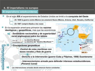 4.- El imperialismo no europeo
El imperialismo estadounidense
En el siglo XIX el expansionismo de Estados Unidos se limitó a la conquista del Oeste
- En 1848 la guerra contra México (se anexionó Nuevo México, Arizona, Utah, Nevada y California)‫‏‬
- En 1867 compró Alaska a los rusos

En la expansión americana primaron las razones
ideológicas y geopolíticas, mas que las económicas
- Sentimiento

nacionalista y de superioridad
racial anglosajona sobre los latinos
Que se
sustentaba en

-La doctrina Monroe
-La‫‏‬doctrina‫‏‬del‫“‏‬Destino‫‏‬Manifiesto”**

- Concepciones geopolíticas
-Control de rutas marítimas con
bases navales y flota de guerra

DOC. 37

-Derecho a la intervención (guerra Cuba y Filipinas, 1898)‫‏‬Guantanamo
- Intervencionismo armado para defender intereses estadounidenses.
(Panamá /canal)
Las intervenciones armadas desde entonces fueron constantes

 