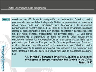 Texto: Los motivos de la emigración

DOC. 19

Alrededor del 85 % de la emigración de Italia a los Estados Unidos
proviene del sur de Italia, incluyendo Sicilia. La proporción de mujeres y
niños crece cada año, mostrando una tendencia a la residencia
permanente en nuestro país. [...] Del 80 al 90 % de la emigración italiana la
integra el campesinado; el resto son sastres, zapateros y carpinteros, pero
no, por regla general, trabajadores de primera clase. [...] Las duras
condiciones de la agricultura en Italia no son la única causa de la
emigración italiana. La superpoblación es una causa activa. Italia es el
país más populoso de Europa, un 30 % más poblado que Francia o
Austria. Italia en los últimos años ha enviado a los Estados Unidos
aproximadamente la misma proporción con respecto a su población que
Gran Bretaña e Irlanda, pero tres veces más que la proporción alemana.
[...]
F. L. DINGLEY, European Emigration. Studies of Emigration
moving out of Europe, especially that flowing to the United
States, 1890

 