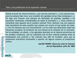 Texto: Una justificación de la expansión colonial
Desde el punto de vista económico, ¿por qué las colonias? [...] Las colonias son,
para los países más ricos, una inversión de capitales de las más ventajosas [...].
Os digo que Francia, que siempre ha disfrutado de grandes capitales y ha
exportado cantidades considerables de estos al extranjero [...], tiene interés en
considerar este aspecto de la cuestión colonial. Pero, señores, hay otro aspecto
más importante de esta cuestión que supera con mucho el que acabo de tratar.
[...] En los tiempos que nos encontramos y en la crisis que atraviesan todas las
industrias europeas, la fundación de una colonia es la creación de un mercado.
Se ha señalado, en efecto, y los ejemplos abundan en la historia económica de
los pueblos modernos, que es suficiente que el lazo colonial subsista entre la
madrepatria que produce y las colonias que ella ha fundado, para que el
predominio económico acompañe y soporte, de alguna manera, el predominio
político.
JULES FERRY, Discurso ante la Cámara
de los Diputados, julio de 1885

DOC. 20

 