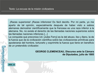 Texto: La excusa de la misión civilizadora

¡Razas superiores! ¡Razas inferiores! Es fácil decirlo. Por mi parte, yo me
aparto de tal opinión, especialmente después de haber visto a sabios
alemanes demostrar científicamente que la francesa es una raza inferior a la
alemana. No, no existe el derecho de las llamadas naciones superiores sobre
las llamadas naciones inferiores [...]
La conquista que preconiza Ud. [Jules Ferry] es la del abuso, liso y llano, la de
la fuerza que da la civilización científica sobre las civilizaciones primitivas para
apoderarse del hombre, torturarlo y exprimirle la fuerza que tiene en beneficio
de un pretendido civilizador.

GEORGE CLEMENCEAU, Discurso ante la Cámara
de Diputados, julio de 1885

DOC. 21

 