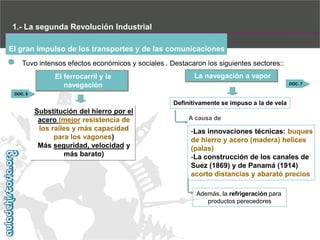 1.- La segunda Revolución Industrial
El gran impulso de los transportes y de las comunicaciones
Tuvo intensos efectos económicos y sociales . Destacaron los siguientes sectores::
El ferrocarril y la
navegación

La navegación a vapor
DOC. 7

DOC. 6

Definitivamente se impuso a la de vela

Substitución del hierro por el
acero (mejor resistencia de
los raíles y más capacidad
para los vagones)‫‏‬
Más seguridad, velocidad y
más barato)‫‏‬

A causa de

-Las innovaciones técnicas: buques
de hierro y acero (madera) helices
(palas)
-La construcción de los canales de
Suez (1869) y de Panamá (1914)‫‏‬
acorto distancias y abarató precios
Además, la refrigeración para
productos perecedores

 