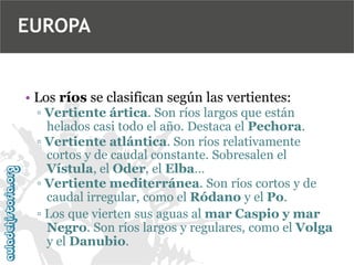 EUROPA

• Los ríos se clasifican según las vertientes:
▫ Vertiente ártica. Son ríos largos que están
helados casi todo el año. Destaca el Pechora.
▫ Vertiente atlántica. Son ríos relativamente
cortos y de caudal constante. Sobresalen el
Vístula, el Oder, el Elba…
▫ Vertiente mediterránea. Son ríos cortos y de
caudal irregular, como el Ródano y el Po.
▫ Los que vierten sus aguas al mar Caspio y mar
Negro. Son ríos largos y regulares, como el Volga
y el Danubio.

 