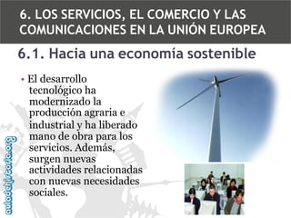 6. LOS SERVICIOS, EL COMERCIO Y LAS
COMUNICACIONES EN LA UNIÓN EUROPEA

6.1. Hacia una economía sostenible
• El desarrollo
tecnológico ha
modernizado la
producción agraria e
industrial y ha liberado
mano de obra para los
servicios. Además,
surgen nuevas
actividades relacionadas
con nuevas necesidades
sociales.

 