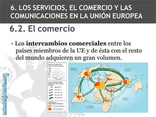 6. LOS SERVICIOS, EL COMERCIO Y LAS
COMUNICACIONES EN LA UNIÓN EUROPEA

6.2. El comercio
• Los intercambios comerciales entre los
países miembros de la UE y de ésta con el resto
del mundo adquieren un gran volumen.

 