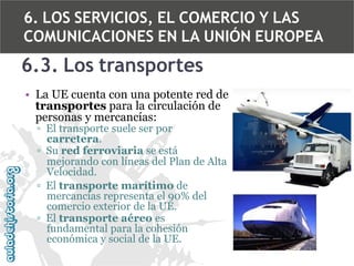 6. LOS SERVICIOS, EL COMERCIO Y LAS
COMUNICACIONES EN LA UNIÓN EUROPEA

6.3. Los transportes
• La UE cuenta con una potente red de
transportes para la circulación de
personas y mercancías:
▫ El transporte suele ser por
carretera.
▫ Su red ferroviaria se está
mejorando con líneas del Plan de Alta
Velocidad.
▫ El transporte marítimo de
mercancías representa el 90% del
comercio exterior de la UE.
▫ El transporte aéreo es
fundamental para la cohesión
económica y social de la UE.

 