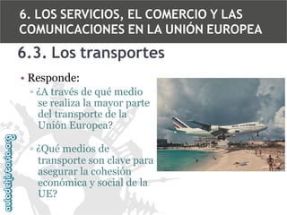 6. LOS SERVICIOS, EL COMERCIO Y LAS
COMUNICACIONES EN LA UNIÓN EUROPEA

6.3. Los transportes
• Responde:
▫ ¿A través de qué medio
se realiza la mayor parte
del transporte de la
Unión Europea?
▫ ¿Qué medios de
transporte son clave para
asegurar la cohesión
económica y social de la
UE?

 