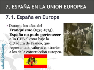 7. ESPAÑA EN LA UNIÓN EUROPEA
7.1. España en Europa
• Durante los años del
Franquismo (1939-1975),
España no pudo pertenecer
a la CEE al estar bajo la
dictadura de Franco, que
representaba valores contrarios
a los de la construcción europea.

 