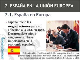 7. ESPAÑA EN LA UNIÓN EUROPEA
7.1. España en Europa
• España inició las
negociaciones para su
adhesión a la CEE en 1979.
Duraron siete años y
exigieron cambios
importantes en la
economía española.
Felipe González, Presidente del Gobierno español, firmó el 12 de
junio de 1985 el Tratado de Adhesión a la CEE. El 1 de Enero de 1986
nos convertíamos en un país miembro de pleno derecho de la CEE.

 