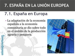 7. ESPAÑA EN LA UNIÓN EUROPEA
7.1. España en Europa
• La adaptación de la economía
española a la economía
comunitaria se dio sobre todo
en el ámbito de la producción
agraria y pesquera.

 