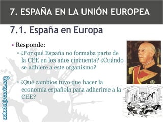 7. ESPAÑA EN LA UNIÓN EUROPEA
7.1. España en Europa
• Responde:
▫ ¿Por qué España no formaba parte de
la CEE en los años cincuenta? ¿Cuándo
se adhiere a este organismo?
▫ ¿Qué cambios tuvo que hacer la
economía española para adherirse a la
CEE?

 