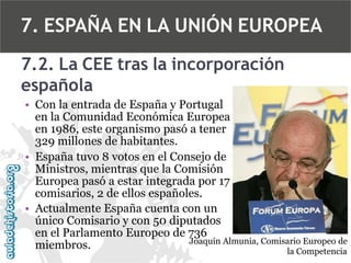 7. ESPAÑA EN LA UNIÓN EUROPEA
7.2. La CEE tras la incorporación
española
• Con la entrada de España y Portugal
en la Comunidad Económica Europea
en 1986, este organismo pasó a tener
329 millones de habitantes.
• España tuvo 8 votos en el Consejo de
Ministros, mientras que la Comisión
Europea pasó a estar integrada por 17
comisarios, 2 de ellos españoles.
• Actualmente España cuenta con un
único Comisario y con 50 diputados
en el Parlamento Europeo de 736
Joaquín Almunia, Comisario Europeo de
miembros.
la Competencia

 