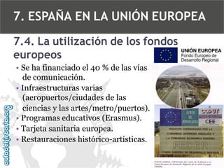 7. ESPAÑA EN LA UNIÓN EUROPEA
7.4. La utilización de los fondos
europeos
• Se ha financiado el 40 % de las vías
de comunicación.
• Infraestructuras varias
(aeropuertos/ciudades de las
ciencias y las artes/metro/puertos).
• Programas educativos (Erasmus).
• Tarjeta sanitaria europea.
• Restauraciones histórico-artísticas.

 