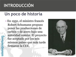 INTRODUCCIÓN
Un poco de historia
• En 1950, el ministro francés
Robert Schumann propuso
poner las producciones de
carbón y de acero bajo una
autoridad común. El proyecto
fue aceptado por los seis
mismos países que más tarde
firmaron la CEE.

 