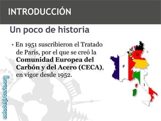 INTRODUCCIÓN
Un poco de historia
• En 1951 suscribieron el Tratado
de París, por el que se creó la
Comunidad Europea del
Carbón y del Acero (CECA),
en vigor desde 1952.

 