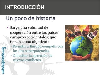 INTRODUCCIÓN
Un poco de historia
• Surge una voluntad de
cooperación entre los países
europeos occidentales, que
tienen como objetivos:
▫ Permitir a Europa competir con
las dos superpotencias.
▫ Dificultar la aparición de
nuevos conflictos.

 