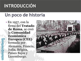 INTRODUCCIÓN
Un poco de historia
• En 1957, con la
firma del Tratado
de Roma, se creó
la Comunidad
Económica
Europea (CEE)
formada por
Alemania, Francia,
Italia, Bélgica,
Países Bajos y
Luxemburgo.

 