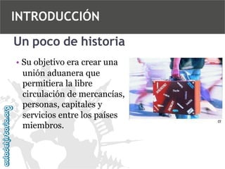 INTRODUCCIÓN
Un poco de historia
• Su objetivo era crear una
unión aduanera que
permitiera la libre
circulación de mercancías,
personas, capitales y
servicios entre los países
miembros.

 