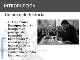 INTRODUCCIÓN
Un poco de historia
• El Acta Única
Europea de 1987
incorporó el
principio de
cohesión
económica y
social para que
fuera posible un
desarrollo
equilibrado de todos
los miembros.

 