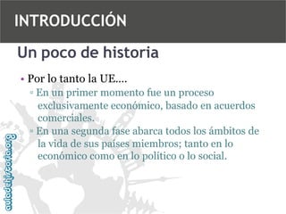 INTRODUCCIÓN
Un poco de historia
• Por lo tanto la UE….
▫ En un primer momento fue un proceso
exclusivamente económico, basado en acuerdos
comerciales.
▫ En una segunda fase abarca todos los ámbitos de
la vida de sus países miembros; tanto en lo
económico como en lo político o lo social.

 