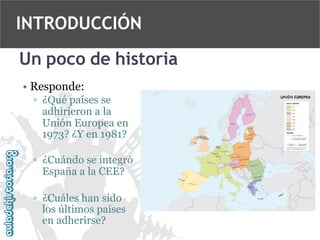 INTRODUCCIÓN
Un poco de historia
• Responde:
▫ ¿Qué países se
adhirieron a la
Unión Europea en
1973? ¿Y en 1981?
▫ ¿Cuándo se integró
España a la CEE?
▫ ¿Cuáles han sido
los últimos países
en adherirse?

 