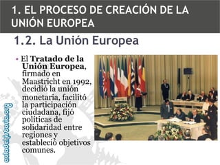 1. EL PROCESO DE CREACIÓN DE LA
UNIÓN EUROPEA

1.2. La Unión Europea
• El Tratado de la
Unión Europea,
firmado en
Maastricht en 1992,
decidió la unión
monetaria, facilitó
la participación
ciudadana, fijó
políticas de
solidaridad entre
regiones y
estableció objetivos
comunes.

 