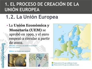 1. EL PROCESO DE CREACIÓN DE LA
UNIÓN EUROPEA

1.2. La Unión Europea
• La Unión Económica y
Monetaria (UEM) se
aprobó en 1999, y el euro
empezó a circular a partir
de 2002.
Monedas: una cara con motivos nacionales,
otra cara común
Billetes: no tienen cara nacional

Países de la UE que utilizan el euro
Países de la UE que no utilizan el euro

 