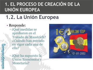 1. EL PROCESO DE CREACIÓN DE LA
UNIÓN EUROPEA

1.2. La Unión Europea
• Responde:
▫ ¿Qué medidas se
aprobaron en el
Tratado de Maastrich?
¿Cuándo han entrado
en vigor cada una de
ella?
▫ ¿Qué ha supuesto la
Unión Económica y
Monetaria?

 