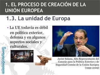 1. EL PROCESO DE CREACIÓN DE LA
UNIÓN EUROPEA

1.3. La unidad de Europa
• La UE todavía es débil
en política exterior,
defensa y en algunos
aspectos sociales y
culturales.
Javier Solana, Alto Representante del
Consejo para la Política Exterior y de
Seguridad Común de la Unión Europea
(1999-2009)

 