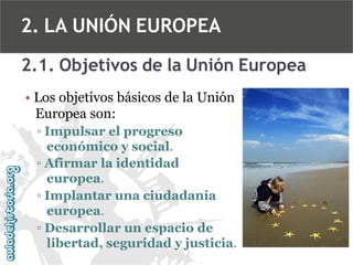 2. LA UNIÓN EUROPEA
2.1. Objetivos de la Unión Europea
• Los objetivos básicos de la Unión
Europea son:
▫ Impulsar el progreso
económico y social.
▫ Afirmar la identidad
europea.
▫ Implantar una ciudadanía
europea.
▫ Desarrollar un espacio de
libertad, seguridad y justicia.

 