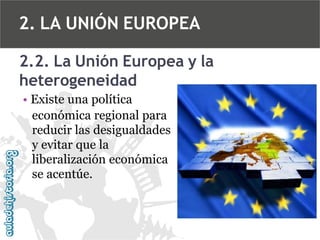 2. LA UNIÓN EUROPEA
2.2. La Unión Europea y la
heterogeneidad
• Existe una política
económica regional para
reducir las desigualdades
y evitar que la
liberalización económica
se acentúe.

 