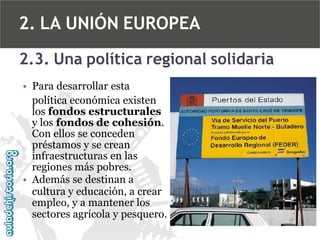 2. LA UNIÓN EUROPEA
2.3. Una política regional solidaria
• Para desarrollar esta
política económica existen
los fondos estructurales
y los fondos de cohesión.
Con ellos se conceden
préstamos y se crean
infraestructuras en las
regiones más pobres.
• Además se destinan a
cultura y educación, a crear
empleo, y a mantener los
sectores agrícola y pesquero.

 