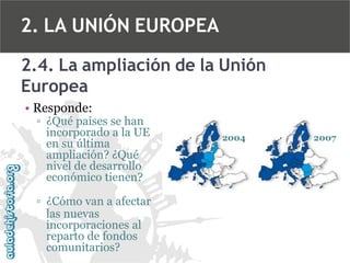 2. LA UNIÓN EUROPEA
2.4. La ampliación de la Unión
Europea
• Responde:

▫ ¿Qué países se han
incorporado a la UE
en su última
ampliación? ¿Qué
nivel de desarrollo
económico tienen?
▫ ¿Cómo van a afectar
las nuevas
incorporaciones al
reparto de fondos
comunitarios?

2004

2007

 