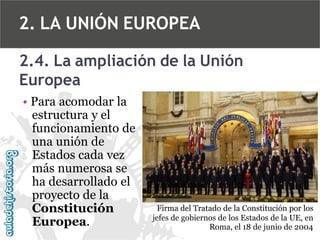 2. LA UNIÓN EUROPEA
2.4. La ampliación de la Unión
Europea
• Para acomodar la
estructura y el
funcionamiento de
una unión de
Estados cada vez
más numerosa se
ha desarrollado el
proyecto de la
Constitución
Europea.

Firma del Tratado de la Constitución por los
jefes de gobiernos de los Estados de la UE, en
Roma, el 18 de junio de 2004

 