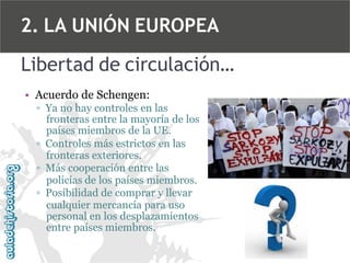 2. LA UNIÓN EUROPEA
Libertad de circulación…
• Acuerdo de Schengen:
▫ Ya no hay controles en las
fronteras entre la mayoría de los
países miembros de la UE.
▫ Controles más estrictos en las
fronteras exteriores.
▫ Más cooperación entre las
policías de los países miembros.
▫ Posibilidad de comprar y llevar
cualquier mercancía para uso
personal en los desplazamientos
entre países miembros.

 