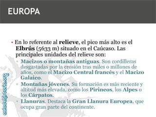EUROPA

• En lo referente al relieve, el pico más alto es el
Elbrús (5633 m) situado en el Caúcaso. Las
principales unidades del relieve son:
▫ Macizos o montañas antiguas. Son cordilleras
desgastadas por la erosión tras miles o millones de
años, como el Macizo Central francés y el Macizo
Galaico.
▫ Montañas jóvenes. Su formación es más reciente y
altitud más elevada, como los Pirineos, los Alpes o
los Cárpatos.
▫ Llanuras. Destaca la Gran Llanura Europea, que
ocupa gran parte del continente.

 