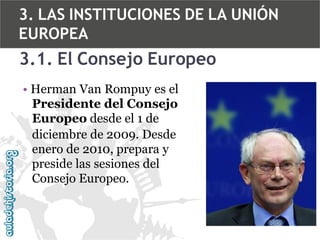 3. LAS INSTITUCIONES DE LA UNIÓN
EUROPEA

3.1. El Consejo Europeo
• Herman Van Rompuy es el
Presidente del Consejo
Europeo desde el 1 de
diciembre de 2009. Desde
enero de 2010, prepara y
preside las sesiones del
Consejo Europeo.

 