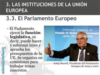 3. LAS INSTITUCIONES DE LA UNIÓN
EUROPEA

3.3. El Parlamento Europeo
• El Parlamento
ejerce la función
legislativa, es
decir, puede hacer
y reformar leyes y
aprueba los
presupuestos de la
UE. Se organiza en
comisiones para
trabajar temas
concretos.

Josep Borrell, Presidente del Parlamento
Europeo de 2004 a 2007

 