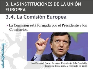 3. LAS INSTITUCIONES DE LA UNIÓN
EUROPEA

3.4. La Comisión Europea
• La Comisión está formada por el Presidente y los
Comisarios.

José Manuel Durao Barroso, Presidente dela Comisión
Europea desde 2004 y reelegido en 2009

 